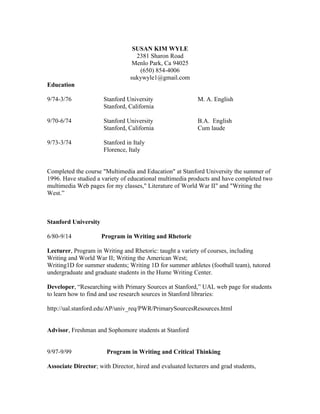 SUSAN KIM WYLE
2381 Sharon Road
Menlo Park, Ca 94025
(650) 854-4006
sukywyle1@gmail.com
Education
9/74-3/76 Stanford University M. A. English
Stanford, California
9/70-6/74 Stanford University B.A. English
Stanford, California Cum laude
9/73-3/74 Stanford in Italy
Florence, Italy
Completed the course "Multimedia and Education" at Stanford University the summer of
1996. Have studied a variety of educational multimedia products and have completed two
multimedia Web pages for my classes," Literature of World War II" and "Writing the
West.”
Stanford University
6/80-9/14 Program in Writing and Rhetoric
Lecturer, Program in Writing and Rhetoric: taught a variety of courses, including
Writing and World War II; Writing the American West;
Writing1D for summer students; Writing 1D for summer athletes (football team), tutored
undergraduate and graduate students in the Hume Writing Center.
Developer, “Researching with Primary Sources at Stanford,” UAL web page for students
to learn how to find and use research sources in Stanford libraries:
http://ual.stanford.edu/AP/univ_req/PWR/PrimarySourcesResources.html
Advisor, Freshman and Sophomore students at Stanford
9/97-9/99 Program in Writing and Critical Thinking
Associate Director; with Director, hired and evaluated lecturers and grad students,
 