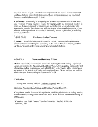 reviewed annual budgets, served on University committees, revised courses, mentored
graduate students, worked with University official to increase salaries and benefits of
lecturers, taught in Program 50 % time.
Coordinator, Community Writing Program. Worked as liaison between Haas Center
and Freshman Writing; organized forums for teachers, staff, and community mentors to
meet and discuss community writing projects and to develop new relationships with
community agencies. Problem solved with teachers on all aspects of community writing
classes, including students’ performance, community mentor expectations, scheduling
issues, expectations.
.
7/2002- 7/2005 Continuing Studies Program
Lecturer, “Behind the Scenes at the Hoover Archives,” course for adult students to
introduce them to searching and researching at the Hoover Archives; “Writing and the
Archives,” research and writing summer course for adult students.
6/76 -9/2010 Educational Freelance Writing
Writer for a variety of educational publishers, including Pacific Learning Corporation,
American Institutes for Research , and Addison Wesley. Wrote reading materials for both
elementary reading programs and high school history texts. Created a Powerpoint lesson
on women in the American West for multimedia publisher. Wrote readings and multiple
choice answers for the reading section of the MCATS.
Publications
“Teaching with Primary Sources,” Stanford Magazine ,Fall 2011
Revisiting America: Race, Culture, and Conflict, Prentice Hall, 2004
Composition text for first-year writing classes: combines primary and secondary sources,
traces the history of major conflicts in the United States from the seventeenth century on
(850 pages).
"Chocolate from Onkle Hoover," Stanford Magazine , Stanford, California
February , 1989
 