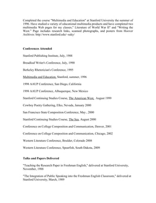 Completed the course "Multimedia and Education" at Stanford University the summer of
1996. Have studied a variety of educational multimedia products and have completed two
multimedia Web pages for my classes," Literature of World War II" and "Writing the
West.” Page includes research links, scanned photographs, and posters from Hoover
Archives: http://www.stanford.edu/~suky/
Conferences Attended
Stanford Publishing Institute, July, 1988
Breadloaf Writer's Conference, July, 1990
Berkeley Rhetorician's Conference, 1995
Multimedia and Education, Stanford, summer, 1996
1998 AAUP Conference, San Diego, California
1998 AAUP Conference, Albuquerque, New Mexico
Stanford Continuing Studies Course, The American West, August 1999
Cowboy Poetry Gathering, Elko, Nevada, January 2000
San Francisco State Composition Conference, May , 2000
Stanford Continuing Studies Course, The Sea, August 2000
Conference on College Composition and Communication, Denver, 2001
Conference on College Composition and Communication, Chicago, 2002
Western Literature Conference, Boulder, Colorado 2008
Western Literature Conference, Spearfish, South Dakota, 2009
Talks and Papers Delivered
"Teaching the Research Paper in Freshman English," delivered at Stanford University,
November, 1988
"The Integration of Public Speaking into the Freshman English Classroom," delivered at
Stanford University, March, 1989
 
