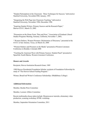 "Student Participation in the Classroom: Three Techniques for Success," delivered at
Stanford University, November1988; January, 1991
"Integrating the Web Page into Classroom Teaching," delivered at
Stanford University, November 1996; December 1996
"Inspiring Student Writers: Primary Sources and the Research Paper,"
Denver CCCC, March 23, 2002
“Persuasion on the Home Front, Then and Now,” Association of Graduate Liberal
Studies Programs Meeting, Sonoma, California, November 7, 2003,
“ Women Outlaws, Women Prisoners: Dichotomies of Discourse,” presented at the
CCCC in San Antonio, Texas, on March 26, 2004
“Women Outlaws and Prisoners in the Media” presented at Western Literature
Conference in Boulder, Colorado 2008
“Teaching the American West with Primary Sources: Student Panel” presented at
Spearfish, South Dakota, Western Literature Conference
Honors and Awards
Recipient, Hoover Institution Research Grant, 1989
1988 Hoover Presidential Foundation Scholar; recipient of Foundation Fellowship for
study of "The Hoover School Feeding Program."
Winner, Bread loaf Writer's Conference Scholarship (Middlebury College)
Additional Information
Member, Boothe Prize Committee
Member, Lecturer Affairs Committee
Recent multimedia classes taken include: Dreamweaver tutorials, elementary video
production, scanning workshop, HTML workshop.
Member, September Orientation Committee, 2011
 