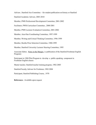 Advisor , Stanford Axe Committee - for student publication on history or Stanford
Stanford Academic Advisor, 2003-2010
Member, PWR Professional Development Committee, 2001-2002
Facilitator, PWR Curriculum Committee , 2000-2001
Member, PWR Lecturer Evaluation Committee, 2001-2002
Member, Area One Coordinating Committee, 1997-1999
Member, Writing and Critical Thinking Committee, 1996-1999
Member, Boothe Prize Selection Committee, 1980-1999
Member, Stanford University Lecturer Steering Committee, 1995
Associate Editor, Notes in the Margin, ( a publication of the Stanford Freshman English
Program)
Participant in 1988 Pilot Program to develop a public speaking component in
Freshman English classes
Master teacher, Stanford teacher training program, 1982-2005
Stanford Faculty Advisor for Freshmen, 1982-2004
Participant, Stanford Publishing Course , 1978
References : Available upon request
 