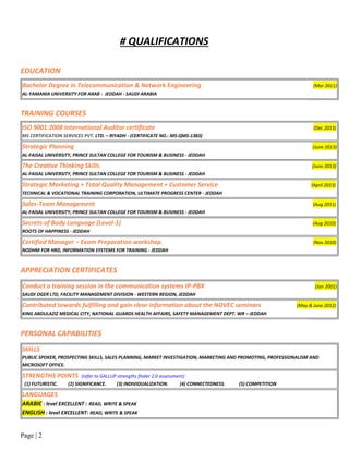 Page | 2
# QUALIFICATIONS
EDUCATION
Bachelor Degree in Telecommunication & Network Engineering (Mar 2011)
AL-YAMANIA UNIVERSITY FOR ARAB - JEDDAH - SAUDI ARABIA
TRAINING COURSES
ISO 9001:2008 International Auditor certificate (Dec 2013)
MS CERTIFICATION SERVICES PVT. LTD. – RIYADH - (CERTIFICATE NO.: MS-QMS-1383)
Strategic Planning (June 2013)
AL-FAISAL UNIVERSITY, PRINCE SULTAN COLLEGE FOR TOURISM & BUSINESS - JEDDAH
The Creative Thinking Skills (June 2013)
AL-FAISAL UNIVERSITY, PRINCE SULTAN COLLEGE FOR TOURISM & BUSINESS - JEDDAH
Strategic Marketing + Total Quality Management + Customer Service (April 2013)
TECHNICAL & VOCATIONAL TRAINING CORPORATION, ULTIMATE PROGRESS CENTER - JEDDAH
Sales-Team Management (Aug 2011)
AL-FAISAL UNIVERSITY, PRINCE SULTAN COLLEGE FOR TOURISM & BUSINESS - JEDDAH
Secrets of Body Language (Level-1) (Aug 2010)
ROOTS OF HAPPINESS - JEDDAH
Certified Manager – Exam Preparation workshop (Nov 2010)
NODHM FOR HRD, INFORMATION SYSTEMS FOR TRAINING - JEDDAH
APPRECIATION CERTIFICATES
Conduct a training session in the communication systems IP-PBX (Jan 2001)
SAUDI OGER LTD, FACILITY MANAGEMENT DIVISION - WESTERN REGION, JEDDAH
Contributed towards fulfilling and gain clear information about the NOVEC seminars (May & June 2012)
KING ABDULAZIZ MEDICAL CITY, NATIONAL GUARDS HEALTH AFFAIRS, SAFETY MANAGEMENT DEPT. WR – JEDDAH
PERSONAL CAPABILITIES
SKILLS
PUBLIC SPOKER, PROSPECTING SKILLS, SALES PLANNING, MARKET INVESTIGATION, MARKETING AND PROMOTING, PROFESSIONALISM AND
MICROSOFT OFFICE.
STRENGTHS POINTS (refer to GALLUP strengths finder 2.0 assessment)
(1) FUTURISTIC. (2) SIGNIFICANCE. (3) INDIVIDUALIZATION. (4) CONNECTEDNESS. (5) COMPETITION
LANGUAGES
ARABIC : level EXCELLENT : READ, WRITE & SPEAK
ENGLISH : level EXCELLENT: READ, WRITE & SPEAK
 