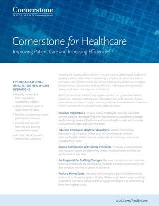 Cornerstone for Healthcare
Improving Patient Care and Increasing Efficiencies
KEY ORGANIZATIONAL
IMPACTS FOR HEALTHCARE
OPERATIONS
•	 Rapidly deliver and
track regulatory
compliance training
•	 Align individual goals to
organizational goals
•	 Provide competency-based
performance reviews
•	 Identify skill gaps for
learning and training
requirement needs
•	 Access critical business
metrics and reporting
Healthcare organizations of all sizes are being challenged to deliver
quality patient care while maintaining compliance, all at the lowest
possible cost. Cornerstone OnDemand helps organizations address
these critical compliance and workforce challenges with powerful,
integrated talent management solutions.
With Cornerstone, healthcare organizations can grow their talent
pipelines, manage staffing and competencies, and develop future
executives–all from a single, secure platform. Cornerstone’s complete
talent management solution helps organizations:
Improve Patient Care. Ensure every employee delivers excellent
patient care by standardizing training and using competency-based
performance reviews. Evaluate and record skills onsite and provide
relevant training to address shortfalls.
Educate Employees Anytime, Anywhere. Deliver continuing
education–at a fraction of the cost of conventional training–
with media-rich online content, instructor-led training, and social
collaboration tools.
Ensure Compliance With Safety Protocols. Evaluate competencies
and reduce liability by observing critical medical tasks as they are
performed in real time.
Be Prepared For Staffing Changes. Reduce disruptions and improve
business continuity by developing multiple succession scenarios for
any position, months or years in advance.
Reduce Hiring Costs. Develop and manage a pay-for-performance
culture to cultivate long-term loyalty. Retain and reward your existing
workforce with tools designed to engage employees in determining
their own career paths.
csod.com/healthcare
 