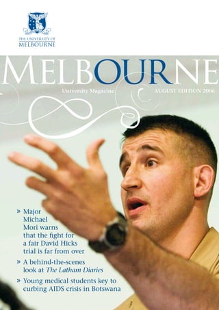 Melbourne
» Major
Michael
Mori warns
that the fight for
a fair David Hicks
trial is far from over
» A behind-the-scenes
look at The Latham Diaries
» Young medical students key to
curbing AIDS crisis in Botswana
University Magazine AUGUST EDITION 2006
 