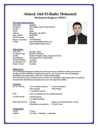 Ahmed Abd El-Badie Mohamed
Mechanical Engineer (MEP)
 
Personal Information:
 
Nationality Egyptian
Residency Abu Dhabi, United Arab Emirates
Gender Male
From Egypt
Address Mussafah, Abu Dhabi
Date of Birth 03/08/1990
Marital Status Single
Phone in Emirates
E-Mail
+971526562941
Ahmed.badie90@outlook.com
Ahmed.badie@almaz.net.ae
 
Education:
University Zagazig / Egypt
Certificate Type Bachelor of Science
Faculty Faculty of Engineering, Zagazig University
Specialization Mechanical Power Department
Total Estimation Accepted
Graduation Year May 2012
Project Grade Excellent
 
Objectives:
I’m a Mechanical Engineer looking forward to join strong institutions, doing all my best to
develop myself in the field of construction projects. Also trying to be aware of designing,
installation and maintenance of HVAC systems and Plumbing.
I have the honor to be a member of team work in any institution which appreciates its staff and
Provide them with full moral and physical care to develop their abilities.
Courses:
HVAC Systems Air Condition Systems 
 Duct Design
Ventilation Systems 
 
 Load Calculation
 Pipe Design
HAP How to calculate the air-conditioning load 
 
AUTOCAD 2D Shop Drawing
As Built Drawings
 
Hydraulic Systems Pumps 
Hydraulic accumulators
 Open & Closed Hydraulic Circuits
 Check Valves
 
Languages:
Arabic Native
English Writing    Reading    Speaking
 
