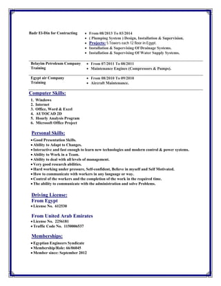  
Badr El-Din for Contracting  From 08/2013 To 03/2014
 ( Plumping System ) Design, Installation & Supervision.
 Projects: 5 Towers each 12 floor in Egypt.
 Installation & Supervising Of Drainage Systems.
 Installation & Supervising Of Water Supply Systems.
Computer Skills:
1. Windows
2. Internet
3. Office, Word & Excel
4. AUTOCAD 2D
5. Hourly Analysis Program
6. Microsoft Office Project
 
Personal Skills:
 Good Presentation Skills.
 Ability to Adapt to Changes.
 Interactive and fast enough to learn new technologies and modern control & power systems.
 Ability to Work in a Team.
 Ability to deal with all levels of management.
 Very good research abilities.
 Hard working under pressure, Self-confident, Believe in myself and Self Motivated.
 How to communicate with workers in any language or way.
 Control of the workers and the completion of the work in the required time.
 The ability to communicate with the administration and solve Problems.
Driving License:
From Egypt
 License No. 612530
From United Arab Emirates
 License No. 2256181
 Traffic Code No. 1150006537
Memberships:
 Egyptian Engineers Syndicate
 Membership/Role: 66/06045
 Member since: September 2012
Belayim Petroleum Company
Training
 From 07/2011 To 08/2011
 Maintenance Engines (Compressors & Pumps).
Egypt air Company
Training
 From 08/2010 To 09/2010
 Aircraft Maintenance.
 