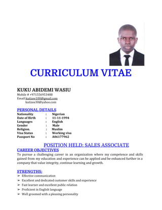 CURRICULUM VITAE
KUKU ABIDEMI WASIU
Mobile # +971556953488
Email:​kutizee100@gmail.com
kutizee30@yahoo.com
PERSONAL DETAILS
Nationality : Nigerian
Date of Birth : 11-11-1994
Languages : English
Gender : Male
Religion. : Muslim
Visa Status : Working visa
Passport No : A06177962
​ ​POSITION HELD: SALES ASSOCIATE
CAREER OBJECTIVES
To pursue a challenging career in an organization where my competence and skills
gained from my education and experience can be applied and be enhanced further in a
company that value integrity, continue learning and growth.
STRENGTHS:
➢ Effective communication
➢ Excellent and dedicated customer skills and experience
➢ Fast learner and excellent public relation
➢ Proficient in English language
➢ Well groomed with a pleasing personality
 