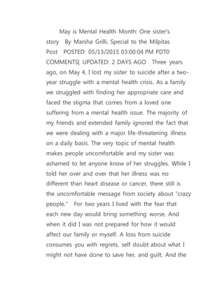 May is Mental Health Month: One sister's
story  By Marsha Grilli, Special to the Milpitas
Post  POSTED: 05/13/2015 03:00:04 PM PDT0
COMMENTS| UPDATED: 2 DAYS AGO  Three years
ago, on May 4, I lost my sister to suicide after a two-
year struggle with a mental health crisis. As a family
we struggled with finding her appropriate care and
faced the stigma that comes from a loved one
suffering from a mental health issue. The majority of
my friends and extended family ignored the fact that
we were dealing with a major life-threatening illness
on a daily basis. The very topic of mental health
makes people uncomfortable and my sister was
ashamed to let anyone know of her struggles. While I
told her over and over that her illness was no
different than heart disease or cancer, there still is
the uncomfortable message from society about "crazy
people."  For two years I lived with the fear that
each new day would bring something worse. And
when it did I was not prepared for how it would
affect our family or myself. A loss from suicide
consumes you with regrets, self doubt about what I
might not have done to save her, and guilt. And the
 