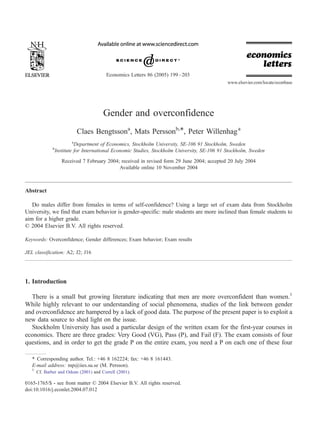 Gender and overconfidence
Claes Bengtssona
, Mats Perssonb,*, Peter Willenhaga
a
Department of Economics, Stockholm University, SE-106 91 Stockholm, Sweden
b
Institute for International Economic Studies, Stockholm University, SE-106 91 Stockholm, Sweden
Received 7 February 2004; received in revised form 29 June 2004; accepted 20 July 2004
Available online 10 November 2004
Abstract
Do males differ from females in terms of self-confidence? Using a large set of exam data from Stockholm
University, we find that exam behavior is gender-specific: male students are more inclined than female students to
aim for a higher grade.
D 2004 Elsevier B.V. All rights reserved.
Keywords: Overconfidence; Gender differences; Exam behavior; Exam results
JEL classification: A2; J2; J16
1. Introduction
There is a small but growing literature indicating that men are more overconfident than women.1
While highly relevant to our understanding of social phenomena, studies of the link between gender
and overconfidence are hampered by a lack of good data. The purpose of the present paper is to exploit a
new data source to shed light on the issue.
Stockholm University has used a particular design of the written exam for the first-year courses in
economics. There are three grades: Very Good (VG), Pass (P), and Fail (F). The exam consists of four
questions, and in order to get the grade P on the entire exam, you need a P on each one of these four
0165-1765/$ - see front matter D 2004 Elsevier B.V. All rights reserved.
doi:10.1016/j.econlet.2004.07.012
* Corresponding author. Tel.: +46 8 162224; fax: +46 8 161443.
E-mail address: mp@iies.su.se (M. Persson).
1
Cf. Barber and Odean (2001) and Correll (2001).
Economics Letters 86 (2005) 199–203
www.elsevier.com/locate/econbase
 