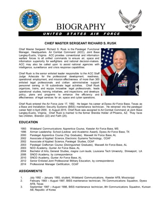 BIOGRAPHY
U N I T E D S T A T E S A I R F O R C E
CHIEF MASTER SERGEANT RICHARD S. RUSK
Chief Master Sergeant Richard S. Rusk is the Paralegal Functional
Manager, Headquarters Air Combat Command (ACC), Joint Base
Langley-Eustis, Virginia. ACC provides conventional and information
warfare forces to all unified commands to ensure air, space and
information superiority for warfighters and national decision-makers.
ACC may also be called upon to assist national agencies with
intelligence, surveillance and crisis response capabilities.
Chief Rusk is the senior enlisted leader responsible to the ACC Staff
Judge Advocate for the professional development, readiness,
operational employment, and mission effectiveness of more than 300
enlisted legal professionals and civilian administrative support
personnel serving in 18 subordinate legal activities. Chief Rusk
organizes, trains, and equips innovative legal professionals; leads
operational studies, training initiatives, and inspections; and develops
policy, plans and programs to enhance the efficiency and
effectiveness of legal services for air, space and cyber operations.
Chief Rusk entered the Air Force June 17, 1992. He began his career at Dyess Air Force Base, Texas as
a Base and Installation Security Systems (BISS) maintenance technician. He retrained into the paralegal
career field in April 2000. In August 2015, Chief Rusk was assigned to Air Combat Command at Joint Base
Langley-Eustis, Virginia. Chief Rusk is married to the former Brendia Holder of Phoenix, AZ. They have
two children, Brandon (22) and Faith (20).
EDUCATION
1993 Wideband Communications Apprentice Course, Keesler Air Force Base, MS
1996 Airman Leadership School (Levitow and Academic Award), Dyess Air Force Base, TX
2000 Paralegal Apprentice Course (Top Graduate), Maxwell Air Force Base, AL
2002 Associate of Applied Science, Electronic Systems Technology, CCAF
2002 Associate of Applied Science, Paralegal Studies, CCAF
2003 Paralegal Craftsman Course (Distinguished Graduate), Maxwell Air Force Base, AL
2003 NCO Academy, Gunter Air Force Base, AL
2004 Bachelor of Arts, General Studies, magna cum laude, Louisiana Tech University, Shreveport, LA
2006 SNCO Academy, by correspondence
2010 SNCO Academy, Gunter Air Force Base, AL
2012 Senior Enlisted Joint Professional Military Education, by correspondence
2014 Professional Manager Certification, CCAF
ASSIGNMENTS
1. July 1992 – January 1993, student, Wideband Communications, Keesler AFB, Mississippi
2. February 1993 – August 1997, BISS maintenance technician, 7th Communications Squadron, Dyess
AFB, Texas
3. September 1997 – August 1998, BISS maintenance technician, 8th Communications Squadron, Kunsan
AB, Republic of Korea
 