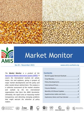 Feb
Market Monitor
Contents
World Supply-Demand Outlook...........................1
Crop Monitor........................................................2
Policy Developments............................................5
International Prices..............................................6
Futures Markets...................................................7
Monthly US Ethanol Update ................................8
Supplementary tables and charts................................9
Explanatory Notes and Crop Calendar ......................12
The Market Monitor is a product of the
Agricultural Market Information System (AMIS). It
covers the international markets for wheat,
maize, rice and soybeans, giving a synopsis of
major market developments and the policy and
other market drivers behind them. The analysis is
a collective assessment of the market situation
and outlook by the ten international
organizations that form the AMIS Secretariat.
Ultimately, the report aims at improving market
transparency and detecting emerging problems
that might warrant the attention of policy
makers.
www.amis-outlook.orgNo.33 – November 2015
 