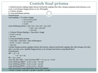 Contoh Soal prisma
1. Sebuah prisma segitiga tegak alasnya berbentuk segitiga siku-siku, dengan panjang rusuk alasnya 4 cm,
3 cm, 5 cm dengan tinggi prisma 10 cm. Hitunglah:
a. Volume prisma
b. Luas permukaan prisma
Penyelesaian
Luas segitiga = ½ x alas x tinggi
= ½ x 4 cm x 3 cm
= ½ x 12 cm2
= 6 cm2
Luas selubung prisma = [(4 x 10) + (5 x 10) + (3 x 10)]
= (40 + 50 + 30) cm2
= 120 cm2
1. Volume Prisma Segitiga = Luas alas x tinggi
= 6 cm2 x 10 cm
= 60 cm3
2. Luas permukaan prisma
= Luas alas + luas atas + luas selubungnya
= 6 cm2 + 6 cm2 + 120 cm2
= 132 cm2
2.Suatu bangun prisma segitiga terbuat dari karton, alasnya berbentuk segitiga siku-siku dengan sisi siku-
siku 3 cm dan 4 cm. Apabila tinggi prisma 5 cm, berapa luas karton yang diperlukan?
Penyelesaian
BC2 = 32 + 42
= 9 + 15 = 25
BC = 25 = 5 cm
Luas sisi Alas ABC = Luas sisi Atas DEF = ½ x 3 x 4 = 6 cm2
Luas selubung ABED = 4 cm x 5 cm = 20 cm2
Luas selubung ACFD = 3 cm x 5 cm = 15 cm2
Luas selubung BCFE = 5 cm x 5 cm = 25 cm2
Jadi, luas karton yang diperlukan (luas sisi prisma)
= 6 cm2 + 6 cm2 + 20 cm2 + 15 cm2 + 25 cm2 = 72 cm2
 