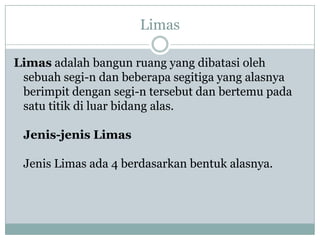 Limas
Limas adalah bangun ruang yang dibatasi oleh
sebuah segi-n dan beberapa segitiga yang alasnya
berimpit dengan segi-n tersebut dan bertemu pada
satu titik di luar bidang alas.
Jenis-jenis Limas
Jenis Limas ada 4 berdasarkan bentuk alasnya.
 