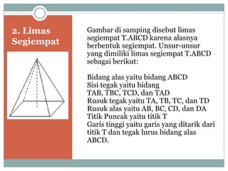 2. Limas
Segiempat
Gambar di samping disebut limas
segiempat T.ABCD karena alasnya
berbentuk segiempat. Unsur-unsur
yang dimiliki limas segiempat T.ABCD
sebagai berikut:
Bidang alas yaitu bidang ABCD
Sisi tegak yaitu bidang
TAB, TBC, TCD, dan TAD
Rusuk tegak yaitu TA, TB, TC, dan TD
Rusuk alas yaitu AB, BC, CD, dan DA
Titik Puncak yaitu titik T
Garis tinggi yaitu garis yang ditarik dari
titik T dan tegak lurus bidang alas
ABCD.
 