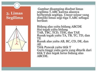 3. Limas
Segilima
Gambar disamping disebut limas
segilima T.ABC karena alasnya
berbentuk segitiga. Unsur-unsur yang
dimiliki limas segi-tiga T.ABC sebagai
berikut:
Bidang alas yaitu bidang ABCDE
Sisi tegak yaitu bidang
TAB, TBC, TCD, TDE, dan TAE
Rusuk tegak yaitu TA, TB, TC, TD, dan
TE
Rusuk alas yaitu AB, BC, CD, DE, dan
AE
Titik Puncak yaitu titik T
Garis tinggi yaitu garis yang ditarik dari
titik T dan tegak lurus bidang alas
ABCDE.
 