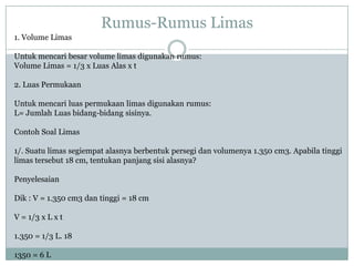 Rumus-Rumus Limas
1. Volume Limas
Untuk mencari besar volume limas digunakan rumus:
Volume Limas = 1/3 x Luas Alas x t
2. Luas Permukaan
Untuk mencari luas permukaan limas digunakan rumus:
L= Jumlah Luas bidang-bidang sisinya.
Contoh Soal Limas
1/. Suatu limas segiempat alasnya berbentuk persegi dan volumenya 1.350 cm3. Apabila tinggi
limas tersebut 18 cm, tentukan panjang sisi alasnya?
Penyelesaian
Dik : V = 1.350 cm3 dan tinggi = 18 cm
V = 1/3 x L x t
1.350 = 1/3 L. 18
1350 = 6 L
 