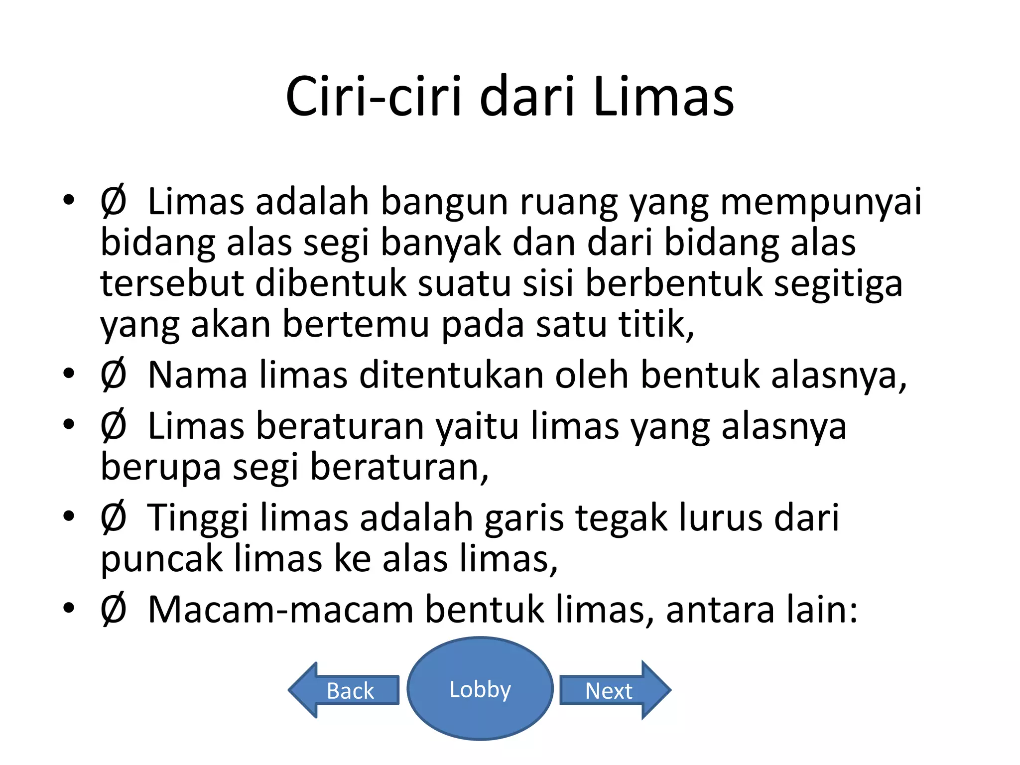 Ciri-ciri dari Limas
• Ø Limas adalah bangun ruang yang mempunyai
bidang alas segi banyak dan dari bidang alas
tersebut dibentuk suatu sisi berbentuk segitiga
yang akan bertemu pada satu titik,
• Ø Nama limas ditentukan oleh bentuk alasnya,
• Ø Limas beraturan yaitu limas yang alasnya
berupa segi beraturan,
• Ø Tinggi limas adalah garis tegak lurus dari
puncak limas ke alas limas,
• Ø Macam-macam bentuk limas, antara lain:
Back NextLobby
 