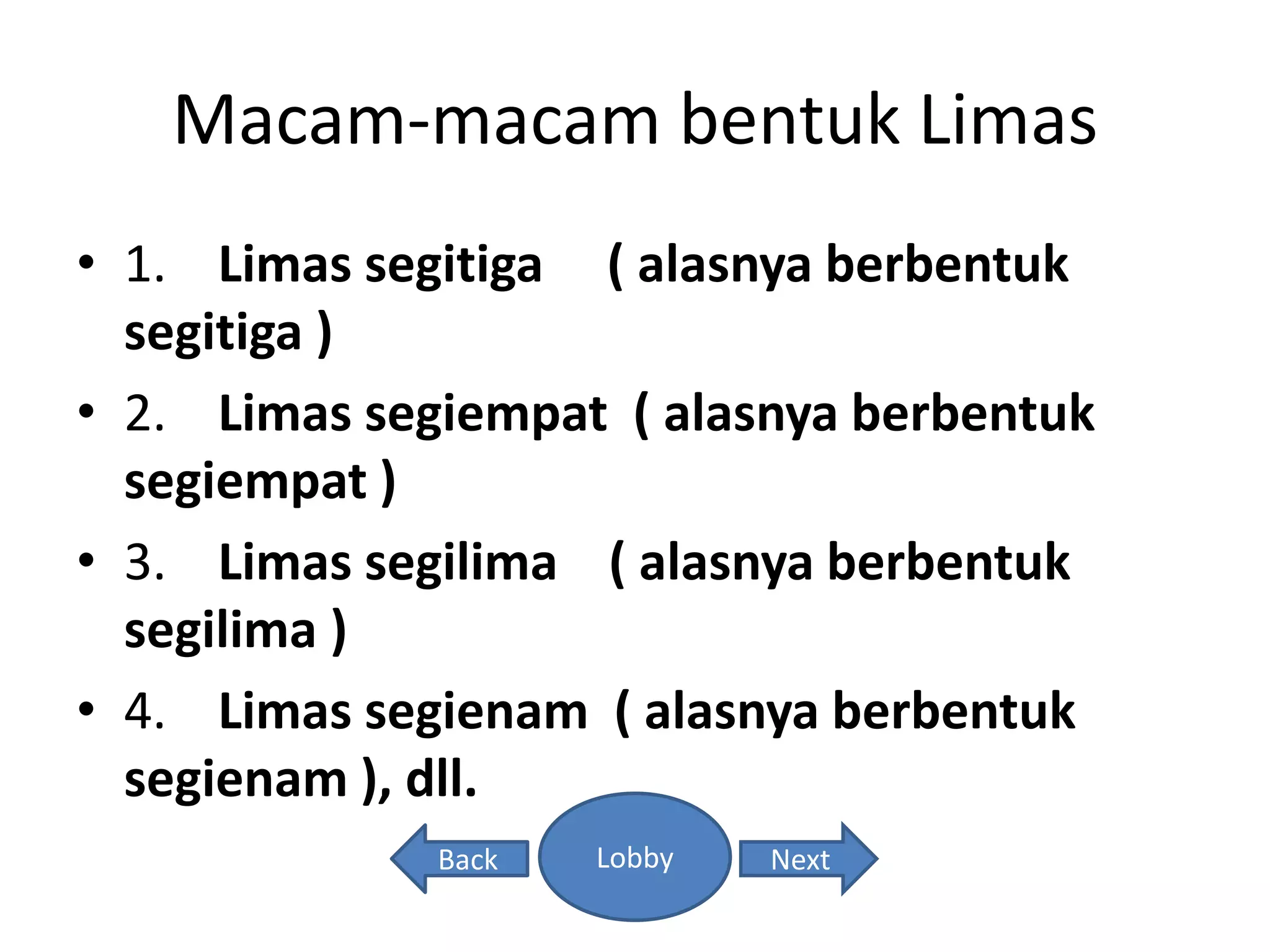 Macam-macam bentuk Limas
• 1. Limas segitiga ( alasnya berbentuk
segitiga )
• 2. Limas segiempat ( alasnya berbentuk
segiempat )
• 3. Limas segilima ( alasnya berbentuk
segilima )
• 4. Limas segienam ( alasnya berbentuk
segienam ), dll.
Back NextLobby
 