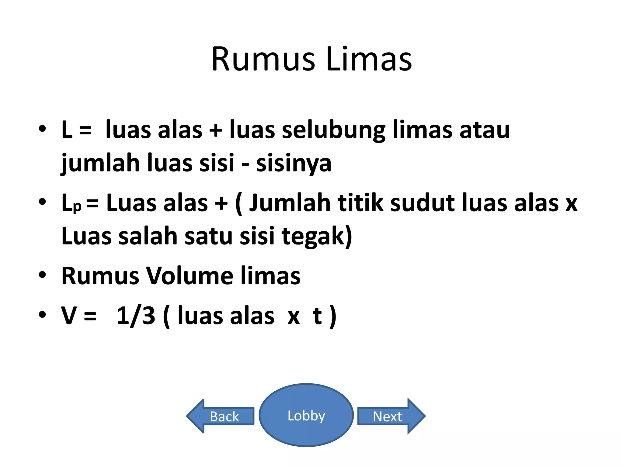 Rumus Limas
• L = luas alas + luas selubung limas atau
jumlah luas sisi - sisinya
• Lp = Luas alas + ( Jumlah titik sudut luas alas x
Luas salah satu sisi tegak)
• Rumus Volume limas
• V = 1/3 ( luas alas x t )
LobbyBack Next
 