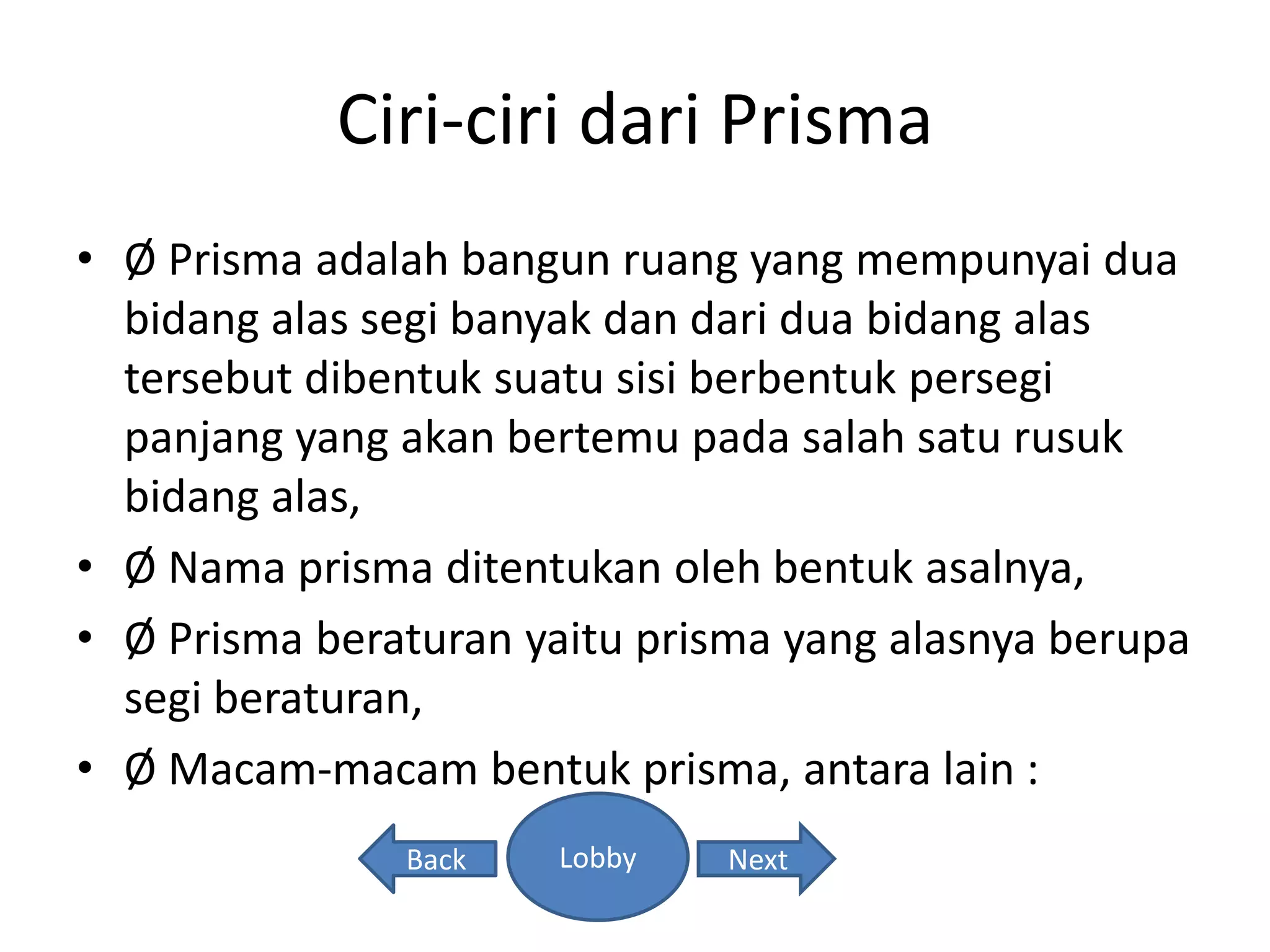 Ciri-ciri dari Prisma
• Ø Prisma adalah bangun ruang yang mempunyai dua
bidang alas segi banyak dan dari dua bidang alas
tersebut dibentuk suatu sisi berbentuk persegi
panjang yang akan bertemu pada salah satu rusuk
bidang alas,
• Ø Nama prisma ditentukan oleh bentuk asalnya,
• Ø Prisma beraturan yaitu prisma yang alasnya berupa
segi beraturan,
• Ø Macam-macam bentuk prisma, antara lain :
Lobby NextBack
 