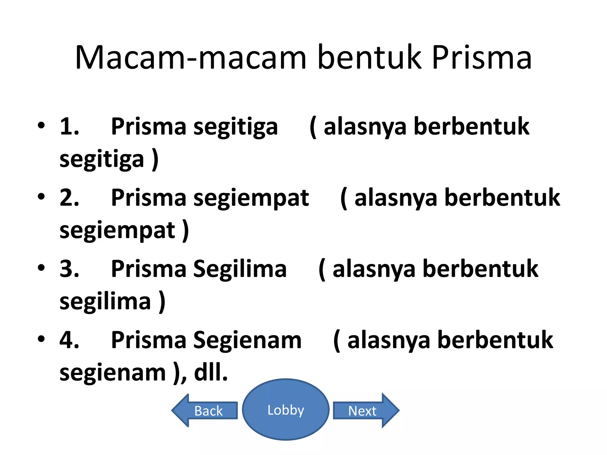 Macam-macam bentuk Prisma
• 1. Prisma segitiga ( alasnya berbentuk
segitiga )
• 2. Prisma segiempat ( alasnya berbentuk
segiempat )
• 3. Prisma Segilima ( alasnya berbentuk
segilima )
• 4. Prisma Segienam ( alasnya berbentuk
segienam ), dll.
Lobby NextBack
 