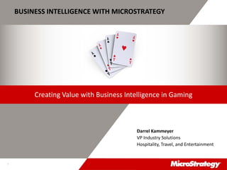 CONFIDENTIALThe Information Contained In This Presentation Is Confidential And Proprietary To MicroStrategy. The Recipient Of This Document Agrees That They Will Not Disclose Its Contents To Any
Third Party Or Otherwise Use This Presentation For Any Purpose Other Than An Evaluation Of MicroStrategy's Business Or Its Offerings. Reproduction or Distribution Is Prohibited.
1
BUSINESS INTELLIGENCE WITH MICROSTRATEGY
Darrel Kammeyer
VP Industry Solutions
Hospitality, Travel, and Entertainment
Creating Value with Business Intelligence in Gaming
 