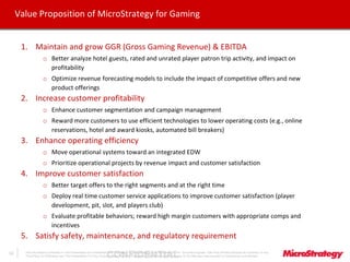 CONFIDENTIALThe Information Contained In This Presentation Is Confidential And Proprietary To MicroStrategy. The Recipient Of This Document Agrees That They Will Not Disclose Its Contents To Any
Third Party Or Otherwise Use This Presentation For Any Purpose Other Than An Evaluation Of MicroStrategy's Business Or Its Offerings. Reproduction or Distribution Is Prohibited.
12
Value Proposition of MicroStrategy for Gaming
1. Maintain and grow GGR (Gross Gaming Revenue) & EBITDA
o Better analyze hotel guests, rated and unrated player patron trip activity, and impact on
profitability
o Optimize revenue forecasting models to include the impact of competitive offers and new
product offerings
2. Increase customer profitability
o Enhance customer segmentation and campaign management
o Reward more customers to use efficient technologies to lower operating costs (e.g., online
reservations, hotel and award kiosks, automated bill breakers)
3. Enhance operating efficiency
o Move operational systems toward an integrated EDW
o Prioritize operational projects by revenue impact and customer satisfaction
4. Improve customer satisfaction
o Better target offers to the right segments and at the right time
o Deploy real time customer service applications to improve customer satisfaction (player
development, pit, slot, and players club)
o Evaluate profitable behaviors; reward high margin customers with appropriate comps and
incentives
5. Satisfy safety, maintenance, and regulatory requirement
 
