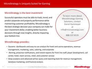 CONFIDENTIALThe Information Contained In This Presentation Is Confidential And Proprietary To MicroStrategy. The Recipient Of This Document Agrees That They Will Not Disclose Its Contents To Any
Third Party Or Otherwise Use This Presentation For Any Purpose Other Than An Evaluation Of MicroStrategy's Business Or Its Offerings. Reproduction or Distribution Is Prohibited.
16
MicroStrategy is Uniquely Suited for Gaming
16
MicroStrategy is the best investment
Successful operators must be able to track, trend, and
predict corporate and property performance while
maintaining customer profitability. MicroStrategy is
the best strategic decision your company can make for
your investment dollar, enabling better business
decisions through new insights, directly impacting
your bottom line.
MicroStrategy provides:
• Dynamic dashboards and easy-to-use analysis for hotel and casino operations, revenue
management, marketing, sales, catering, and corporate
• Alerting, proactive notifications, and instant reports for front line staff, player development, call
center, hotel, room service, retail, and customer service
• Deep analytics and advanced ad hoc query and reporting tools for revenue management,
database marketing, and financial analysis
To learn more about
MicroStrategy Gaming
Solutions, contact
Darrel Kammeyer
at
info@microstrategy.com
or
888.537.8135
 