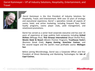CONFIDENTIALThe Information Contained In This Presentation Is Confidential And Proprietary To MicroStrategy. The Recipient Of This Document Agrees That They Will Not Disclose Its Contents To Any
Third Party Or Otherwise Use This Presentation For Any Purpose Other Than An Evaluation Of MicroStrategy's Business Or Its Offerings. Reproduction or Distribution Is Prohibited.
2
Darrel Kammeyer – VP of Industry Solutions, Hospitality, Entertainment, and
Travel
Darrel Kammeyer is the Vice President of Industry Solutions for
Hospitality, Travel, and Entertainment. With over 22 years of strategic
and executional experience, Darrel’ s specialties include all aspects of
casino, hotel, and airline marketing; including frequent flyer, hotel
loyalty programs, casino player clubs, yield management, and
retail/event promotions.
Darrel has served as a senior level corporate executive and has over 15
years of experience at large publicly held companies including United
Airlines (Mileage Plus), Thai Airways International (Royal Orchid Plus),
Westin Hotel & Resort (Westin Premier Program), Trusthouse Forte's
(Business Break Club), Argosy Gaming, Ameristar Casinos, and
the second largest and the world's most profitable casino: Mohegan
Sun.
Before joining MicroStrategy, Darrel was a Corporate Officer and Vice
President of Direct Marketing and Marketing Technologies for Isle of
Capri Casinos.
 
