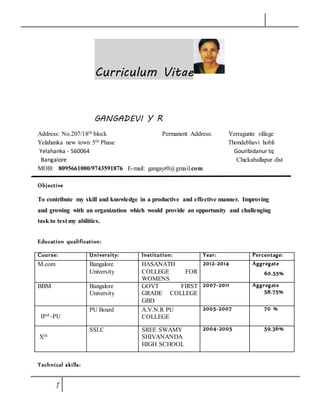 1
Curriculum Vitae
GANGADEVI Y R
Address: No.207/18th block Permanent Address: Yerragunte village
Yelahanka new town 5th Phase Thondebhavi hobli
Yelahanka - 560064 Gouribidanur tq
Bangalore Chickaballapur dist
MOB: 8095661000/9743591876 E-mail: gangayr0@gmail.com
Objective
To contribute my skill and knowledge in a productive and effective manner. Improving
and growing with an organization which would provide an opportunity and challenging
task to test my abilities.
Education qualification:
Course: University: Institution: Year: Percentage:
M.com Bangalore
University
HASANATH
COLLEGE FOR
WOMENS
2012-2014 Aggregate
60.55%
BBM Bangalore
University
GOVT FIRST
GRADE COLLEGE
GBD
2007-2011 Aggregate
58.75%
IInd -PU
PU Board A.V.N.R PU
COLLEGE
2005-2007 70 %
Xth
SSLC SREE SWAMY
SHIVANANDA
HIGH SCHOOL
2004-2005 59.36%
Technical skills:
 