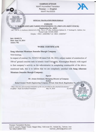 KAMRAN AFSHAR
NMTI Accredited Translator
Persian -+ English
NAATI No:63535
)N
Ref.:95i052/74
Date: June 15r20t4
Annex: Nil.
WORK CERTIFICATE
Sang Afzarane Momtaze Jonoube Shargh Company
With Greetings,
In respect of contract No. 92105 zn4gdated Feb. 04, zor4, subject matter of construction of
500.m3groundconcretetankinlslamicAzadUnivgsity,KhorasghanBranch'*.nn]sara
to that company,s activity as the subcontractor in compreting constructi6n of the above-
mentioned tank, this is to inform that we are completely satisfied with sang Afzarane
Momtaze Jonoube Shargh ComPanY'
Signed:
Mr.Armansoleimani,ManagingDirectorofCompany
Sealed:
Rahab Gostare pardis Engineering co*pioy (private Joint stock;-_:::::::::::
!2
"rh-;-;;-;;;;;;'o*i,,"'o" transtation of the text pr?y!!:l:""*'^attached document/s'
X-islro,' Naati Accredited Translator
lllAll llo' tBSlS
,*#SLTffi-"'
PEBSUII'> ELGtlsl{
IIHES'03/03/2019
Persian Translation Bureau
Unit 5, Level 5, Negar Tower'
Tet:+98(21)88641433
Negar Alley, Vali-e-asr St', Vanak Sq" Tehran' lran
kamran-afshar@Yahoo'com
 