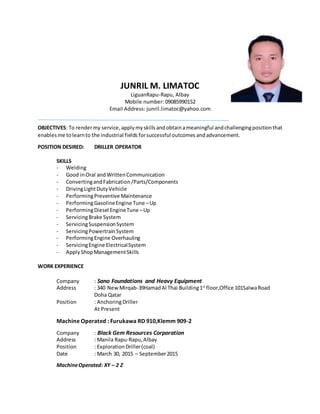 JUNRIL M. LIMATOC
LiguanRapu-Rapu, Albay
Mobile number: 09085990152
Email Address: junril.limatoc@yahoo.com
OBJECTIVES: To rendermy service, applymyskills andobtainameaningful andchallengingpositionthat
enablesme tolearnto the industrial fields forsuccessful outcomes andadvancement.
POSITION DESIRED: DRILLER OPERATOR
SKILLS
- Welding
- Good inOral andWrittenCommunication
- ConvertingandFabrication/Parts/Components
- DrivingLightDutyVehicle
- PerformingPreventive Maintenance
- PerformingGasolineEngine Tune –Up
- PerformingDiesel EngineTune –Up
- ServicingBrake System
- ServicingSuspensionSystem
- ServicingPowertrainSystem
- PerformingEngine Overhauling
- ServicingEngine ElectricalSystem
- ApplyShopManagementSkills
WORK EXPERIENCE
Company : Sano Foundations and Heavy Equipment
Address : 340 NewMirqab-39HamadAl Thai Building1st
floor,Office 101SalwaRoad
Doha Qatar
Position : AnchoringDriller
At Present
Machine Operated : Furukawa RD 910,Klemm 909-2
Company : Black Gem Resources Corporation
Address : Manila Rapu-Rapu,Albay
Position : ExplorationDriller(coal)
Date : March 30, 2015 – September2015
MachineOperated: XY – 2 Z
 