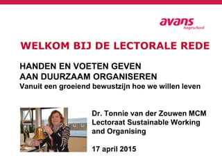 WELKOM BIJ DE LECTORALE REDE
HANDEN EN VOETEN GEVEN
AAN DUURZAAM ORGANISEREN
Vanuit een groeiend bewustzijn hoe we willen leven
Dr. Tonnie van der Zouwen MCM
Lectoraat Sustainable Working
and Organising
17 april 2015
 