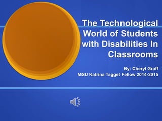 The Technological
World of Students
with Disabilities In
Classrooms
By: Cheryl Graff
MSU Katrina Tagget Fellow 2014-2015
 