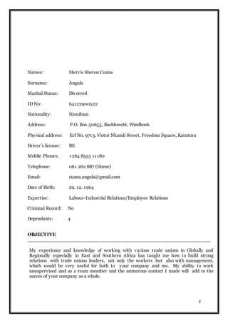 2
Names: Mervis Sheron Cuana
Surname: Angula
Marital Status: Divorced
ID No: 64122900522
Nationality: Namibian
Address: P.O. Box 50655, Bachbrecht, Windhoek
Physical address: Erf No. 9713, Victor Nkandi Street, Freedom Square, Katutura
Driver’s license: BE
Mobile Phones: +264 8555 11180
Telephone: 061 262 887 (Home)
Email: cuana.angula@gmail.com
Date of Birth: 29. 12. 1964
Expertise: Labour-Industrial Relations/Employee Relations
Criminal Record: No
Dependants: 4
OBJECTIVE
_________________________________________________________
My experience and knowledge of working with various trade unions in Globally and
Regionally especially in East and Southern Africa has taught me how to build strong
relations with trade unions leaders, not only the workers but also with management,
which would be very useful for both to your company and me. My ability to work
unsupervised and as a team member and the numerous contact I made will add to the
succes of your company as a whole.
 
