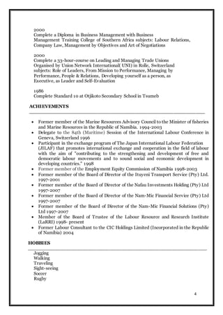 4
2000
Complete a Diploma in Business Management with Business
Management Training College of Southern Africa subjects: Labour Relations,
Company Law, Management by Objectives and Art of Negotiations
2000
Complete a 33-hour-course on Leading and Managing Trade Unions
Organised by Union Network International( UNI) in Rolle, Switzerland
subjects: Role of Leaders, From Mission to Performance, Managing by
Performance, People & Relations, Developing yourself as a person, as
Executive, as Leader and Self-Evaluation
1986
Complete Standard 10 at Otjikoto Secondary School in Tsumeb
ACHIEVEMENTS
________________________________________________________
 Former member of the Marine Resources Advisory Council to the Minister of fisheries
and Marine Resources in the Republic of Namibia. 1994-2003
 Delegate to the 84th (Maritime) Session of the International Labour Conference in
Geneva, Switzerland 1996
 Participant in the exchange program of The Japan International Labour Federation
(JILAF) that promotes international exchange and cooperation in the field of labour
with the aim of "contributing to the strengthening and development of free and
democratic labour movements and to sound social and economic development in
developing countries." 1998
 Former member of the Employment Equity Commission of Namibia 1998-2003
 Former member of the Board of Director of the Ituyeni Transport Service (Pty) Ltd.
1997-2001
 Former member of the Board of Director of the Nafau Investments Holding (Pty) Ltd
1997-2007
 Former member of the Board of Director of the Nam-Mic Financial Service (Pty) Ltd
1997-2007
 Former member of the Board of Director of the Nam-Mic Financial Solutions (Pty)
Ltd 1997-2007
 Member of the Board of Trustee of the Labour Resource and Research Institute
(LaRRI) 1998- present
 Former Labour Consultant to the CIC Holdings Limited (Incorporated in the Republic
of Namibia) 2004
HOBBIES
_________________________________________________________
Jogging
Walking
Traveling
Sight-seeing
Soccer
Rugby
 