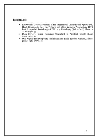 5
REFERENCES
_______________________________________________________
 Ron Oswald: General Secretary of the International Union of Food, Agricultural,
Hotel, Restaurant, Catering, Tobacco and Allied Workers' Associations (IUF)
Post: Ramped du Pont-Rouge, 8, CH-1213, Petit-Lancy (Switzerland), Phone: +
41 22 793 22 33
 Deon Gerber: Human Resources Consultant in Windhoek Mobile phone
254814560679
 Oiva Angula: Head Corporate Communications & PR, Telecom Namibia, Mobile
phone: +264 855551111
 
