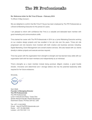Re: Reference letter for Ms Trina D’Souza – February 2016
To Whom It May Concern:
We are delighted to confirm that Ms.Trina D’ Souza has been employed by The PR Professionals as
a Brand & Marketing Executive for the period of 2 years.
I am pleased to inform with confidence that Trina is a valuable and dedicated team member with
good marketing and communications skills.
Trina started her career with The PR Professionals in 2014 as a Junior Marketing Executive working
on our creative design projects and has excelled in her job role over the years. Trinas job role
progressed and she became more involved with both creative and business services including:
Digital Marketing, Event Management and overall creative services. She also liaised with our clients
directly to deliver projects and execute services required.
Trina has grown with the organization from strength to strength and has learned many skills with our
organization both with her team members and independently as an individual.
Trina’s strengths as a team member include being punctual, diligent, creative, a great trouble
shooter, innovative and determined and I strongly believe she has the potential leadership skills
required for her future endeavors.
Sincerely,
Sam Malik
Founder & Managing Director
The PR Professionals
The PR Professionals
Level 14 Boulevard Plaza, Tower One
Sheikh Mohammed Bin Rashid Boulevard
Downtown Dubai, PO Box 334155, UAE
Tel: +971 4 444 9555
Email: Sam@ThePRProfessionals.com
Dubai: +971 55 838 0566
London: +44 7912 301 114
 