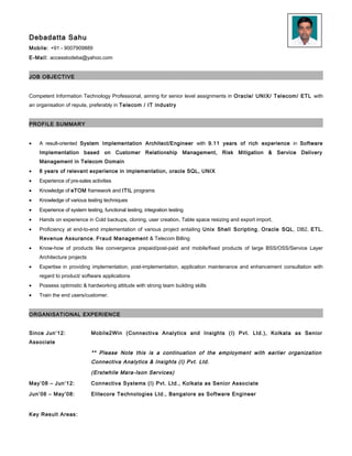 Debadatta Sahu
Mobile: +91 - 9007909889
E-Mail: accesstodeba@yahoo.com
JOB OBJECTIVE
Competent Information Technology Professional, aiming for senior level assignments in Oracle/ UNIX/ Telecom/ ETL with
an organisation of repute, preferably in Telecom / IT industry
PROFILE SUMMARY
• A result-oriented System Implementation Architect/Engineer with 10 years of rich experience in Software
Implementation based on Customer Relationship Management, Risk Mitigation & Service Delivery
Management in Telecom Domain
• 6 years of relevant experience in ETL, Oracle PL/SQL, UNIX Shell scripting, System/Business Analyst
• Experience of pre-sales activities
• Knowledge of eTOM framework and ITIL programs
• Knowledge of various testing techniques
• Experience of system testing, functional testing, integration testing
• Hands on experience in Cold backups, cloning, user creation, Table space resizing and export import.
• Proficiency at end-to-end implementation of various project entailing Unix Shell Scripting, Oracle PL/SQL, DB2, ETL,
Revenue Assurance, Fraud Management & Telecom Billing
• Know-how of products like convergence prepaid/post-paid and mobile/fixed products of large BSS/OSS/Service Layer
Architecture projects
• Expertise in providing implementation, post-implementation, application maintenance and enhancement consultation with
regard to product/ software applications
• Possess optimistic & hardworking attitude with strong team building skills
• Train the end users/customer.
ORGANISATIONAL EXPERIENCE
Since Jun’12: Mobile2Win (Connectiva Analytics and Insights (I) Pvt. Ltd.), Kolkata as Senior
Associate
** Please Note this is a continuation of the employment with earlier organization
Connectiva Analytics & Insights (I) Pvt. Ltd.
(Erstwhile Mara-Ison Services)
May’08 – Jun’12: Connectiva Systems (I) Pvt. Ltd., Kolkata as Senior Associate
Jun’06 – May’08: Elitecore Technologies Ltd., Bangalore as Software Engineer
Key Result Areas:
 
