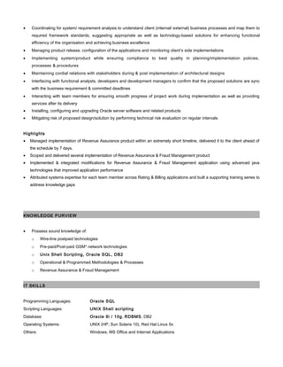 • Coordinating for system/ requirement analysis to understand client (internal/ external) business processes and map them to
required framework standards; suggesting appropriate as well as technology-based solutions for enhancing functional
efficiency of the organisation and achieving business excellence
• Managing product release, configuration of the applications and monitoring client’s side implementations
• Implementing system/product while ensuring compliance to best quality in planning/implementation policies,
processes & procedures
• Maintaining cordial relations with stakeholders during & post implementation of architectural designs
• Interfacing with functional analysts, developers and development managers to confirm that the proposed solutions are sync
with the business requirement & committed deadlines
• Interacting with team members for ensuring smooth progress of project work during implementation as well as providing
services after its delivery
• Installing, configuring and upgrading Oracle server software and related products
• Mitigating risk of proposed design/solution by performing technical risk evaluation on regular intervals
Highlights
• Managed implementation of Revenue Assurance product within an extremely short timeline, delivered it to the client ahead of
the schedule by 7 days.
• Scoped and delivered several implementation of Revenue Assurance & Fraud Management product
• Implemented & integrated modifications for Revenue Assurance & Fraud Management application using advanced java
technologies that improved application performance
• Attributed systems expertise for each team member across Rating & Billing applications and built a supporting training series to
address knowledge gaps
KNOWLEDGE PURVIEW
• Possess sound knowledge of:
o Wire-line postpaid technologies
o Pre-paid/Post-paid GSM* network technologies
o Unix Shell Scripting, Oracle PL/SQL, DB2
o Operational & Programmed Methodologies & Processes
o Revenue Assurance & Fraud Management
IT SKILLS
Programming Languages: Oracle PL/SQL
Scripting Languages: UNIX Shell scripting
Database: Oracle 9i / 10g, RDBMS, DB2
Operating Systems: UNIX (HP, Sun Solaris 10), Red Hat Linux 5x
Others: Windows, MS Office and Internet Applications
 