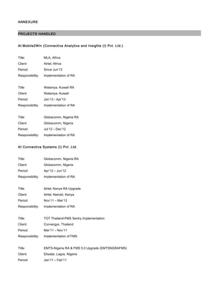 ANNEXURE
PROJECTS HANDLED
At Mobile2Win (Connectiva Analytics and Insights (I) Pvt. Ltd.)
Title: MLA, Africa
Client: Airtel, Africa
Period: Since Jun’13
Responsibility: Implementation of RA
Title: Wataniya, Kuwait RA
Client: Wataniya, Kuwait
Period: Jan’13 - Apr’13
Responsibility: Implementation of RA
Title: Globacomm, Nigeria RA
Client: Globacomm, Nigeria
Period: Jul’12 – Dec’12
Responsibility: Implementation of RA
At Connectiva Systems (I) Pvt. Ltd.
Title: Globacomm, Nigeria RA
Client: Globacomm, Nigeria
Period: Apr’12 – Jun’12
Responsibility: Implementation of RA
Title: Airtel, Kenya RA Upgrade
Client: Airtel, Nairobi, Kenya
Period: Nov’11 – Mar’12
Responsibility: Implementation of RA
Title: TOT Thailand-FMS Sentry Implementation
Client: Convergys, Thailand
Period: Mar’11 – Nov’11
Responsibility: Implementation of FMS
Title: EMTS-Nigeria RA & FMS 5.0 Upgrade (EMTSNGRAFMS)
Client: Etisalat, Lagos, Nigeria
Period: Jan’11 – Feb’11
 