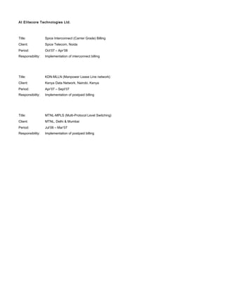 At Elitecore Technologies Ltd.
Title: Spice Interconnect (Carrier Grade) Billing
Client: Spice Telecom, Noida
Period: Oct’07 – Apr’08
Responsibility: Implementation of interconnect billing
Title: KDN-MLLN (Manpower Lease Line network)
Client: Kenya Data Network, Nairobi, Kenya
Period: Apr’07 – Sept’07
Responsibility: Implementation of postpaid billing
Title: MTNL-MPLS (Multi-Protocol Level Switching)
Client: MTNL, Delhi & Mumbai
Period: Jul’06 – Mar’07
Responsibility: Implementation of postpaid billing
 