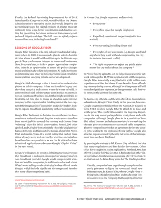 Finally, the Federal Permitting Improvement Act of 2013,
introduced in Congress in 2013, would build on the Obama
administration’s executive order and would improve the
permitting process for capital projects of greater than $25
million in three ways: better coordination and deadline-set-
ting for permitting decisions; enhanced transparency; and
reduced litigation delays. The bill covers capital projects
across all sectors, including broadband.45
LESSONS OF GOOGLE FIBER
Google Fiber became a wild card in local broadband develop-
ment when, in 2009, it announced a plan to select a handful
of cities where it would build out fiber-optic facilities to sup-
port 1 Gbps synchronous Internet to homes and businesses.
Now, five years later, as its first project approaches comple-
tion, there is an opportunity to assess the policy changes
municipalities made to lure the company. As such, it presents
an interesting case study in the opportunities and pitfalls for
municipalities in urging private-sector development.
Google’s chief advantage is that it is not an incumbent tele-
phone or cable company. It has no franchise legacy and
therefore can pick and choose where it wants to build. It
comes with no sunk infrastructure costs it needs to amortize,
nor an established business model that might constrain its
flexibility. All this, plus its image as a leading-edge Internet
company with a reputation for thinking outside the box, cap-
tured the imagination of consumers and policymakers look-
ing to expand broadband availability in their communities.
Google Fiber fashioned its decision to enter the service busi-
ness into a national contest. Its plan was to entertain offers
from municipalities around the country and choose three
“winning” cities for initial construction. Some 1,200 cities
applied, and Google Fiber ultimately chose the dual cities of
Kansas City, Mo. and Kansas City, Kansas, along with Provo,
Utah and Austin, Texas. It is worth noting that each of these
cities already were well-served by wireline and wireless
broadband service providers, as are the 34 cities that have
submitted applications to become Google “Gigabit Cities”
in the next round.
Google’s willingness to invest in infrastructure underscores
that broadband is no longer a monopoly or duopoly market.
As a broadband provider, Google would compete with wire-
less and satellite companies, in addition to cable and telcos.
What’s more telling are the deals city leaders offered to win
Google, which include significant advantages and benefits
that none of its competitors have.
ning14/TelecomDeploymentPolicy14.pdf.
45. S.1397 - Federal Permitting Improvement Act of 2013, 113th
Congress, Introduced
July 30, 2013, available at https://beta.congress.gov/bill/113th-congress/senate-
bill/1397 .
In Kansas City, Google requested and received:
•	 Free power
•	 Free office space for Google employees
•	 Expedited permits and inspections (with fees
waived)
•	 Free marketing, including direct mail
•	 Free right-of-way easements (i.e. Google can build
anywhere they want without compensating the city
for noise or increased traffic)
•	 The right to approve or reject any public state-
ments the city makes about the company 46
In Provo, the city agreed to sell its failed municipal-fiber net-
work to Google for $1. While upgrades will still be required,
Google Fiber essentially was gifted with a $39 million met-
ropolitan-area fiber backbone. Provo benefits from offload-
ing a money-losing system, although local taxpayers will still
shoulder significant expenses, as the agreement calls for Pro-
vo to retain the debt on the network.
In Austin, city officials said the city offered no financial con-
sideration to Google Fiber. Early in the process, however,
Google sought an ordinance from the Austin City Council to
force AT&T to allow Google Fiber to attach to its poles and
set the price. This conflict illuminated the lingering dispari-
ties in the way municipal regulation treat phone and cable
companies. Although Google plans to be a provider of bun-
dled video, Internet and telecom services, it was seeking the
cheaper pole-attachment rates accorded cable companies.
The two companies arrived at an agreement before the coun-
cil vote, leading to the ordinance being tabled. Google also
attachestopolesownedbythecity,buttermsofthat arrange-
ment have not been disclosed.
By granting the waivers it did, Kansas City validated the idea
that many regulations and fees hinder investment. Other
cities have caught on. In its application, Portland, Ore. has
offered to waive the PEG fees that it demands from other ser-
vice providers. Similar concessions were offered by other cit-
iesthatlostout.AsBrianFungwrotefor TheWashingtonPost:
Usually, companies have to go through complicated or
costly processes to dig up the streets and install new
infrastructure. In Kansas City, where Google Fiber is
being built, officials waived fees and made other con-
cessions to woo the company. But Google is attractive
46. Jon Fox, “The Real Cost of Google Fiber,” IGN.com, Sept. 11, 2012, available at
http://www.ign.com/articles/2012/09/11/the-real-cost-of-google-fiber.
R STREET POLICY STUDY: 2014 ALTERNATIVES TO GOVERNMENT BROADBAND 11
 