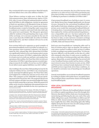 they consistently fail to meet expectations. Most fail entirely
and some failures have costs cities millions of dollars.4 5 6
These failures continue to make news. In May, the Utah
Telecommunications Open Infrastructure Agency (UTO-
PIA), after 12 years of financial underperformance and fac-
ing $1.88 billion in debt obligations, reached an agreement
to hand over operations to the Macquarie Group, an Austra-
lian investment bank. UTOPIA was a massive government-
broadband project created to bring fiber-optic connections
to residences in 11 small-to-mid-sized Utah cities (Salt Lake
City opted not to participate). The Macquarie agreement
called for residents of the participating cities to pay a $240
utility surcharge, set to increase annually for the next 30
years, to pay down the UTOPIA debt. Six of the 11 UTOPIA
cities approved it, and their residents will now be on the
hook for the cost.7
Even systems held up by supporters as good examples of
government broadband, such as LUS Fiber in Lafayette, La.,8
raise questions when examined. Lafayette’s city financial
report for 2012, released May 2013, showed that LUS Fiber
was significantly behind its five-year business plan in terms
of revenues and assets. LUS Fiber’s original plan called for
it to break even in its sixth year and have a net surplus from
operations of $6.6 million. For Fiscal Year 2012, its sixth year
of operation, LUS Fiber’s operating expenses exceeded oper-
ating revenues by $5.3 million. Its net loss was $11.9 million.
Its net deficit (assets against liabilities) was $40.7 million.9
Also troubling is the near three-fold spending increase by the
Lafayette Utilities Service, LUS Fiber’s city-owned parent,
on the municipal broadband agency. For Fiscal Year 2014,
LUS budgeted $1.3 million for telecom services from LUS
Fiber. This compares to LUS’ $484,000 in telecom spend-
ing projected for Fiscal Year 2013. The proposed 185 percent
increase outpaces all other non-personnel budget line items,
most of which remain flat or decrease. While the parent LUS
utilitycanbeviewedasalegitimatetelecommunicationscus-
tomer, and it might be desirable for the city to purchase ser-
4. Sonia Arrison, Ronald Rizzuto and Vince Vasquez, “WiFi Waste: The Disaster of
Municipal Communications Networks,” The Heartland Institute, February 2007. http://
heartland.org/sites/all/modules/custom/heartland_migration/files/pdfs/20849.pdf
5. George S. Ford, “Do Municipal Networks Offer More Attractive Service Offerings
than Private Sector Providers: A Review and Expansion of the Evidence,” Phoenix
Center for Advances Legal & Economic Public Policy Studies, Jan. 27, 2014. http://
www.phoenix-center.org/perspectives/Perspective14-01Final.pdf
6. Steven Titch, “Lessons in Municipal Broadband from Lafayette, Louisiana,” Reason
Foundation, November 2013. http://reason.org/files/municipal_broadband_lafayette.
pdf
7. Benjamin Wood, “UTOPIA board votes to move forward with Macquarie
deal,” (Utah) Deseret News, June 30, 2014. http://www.deseretnews.com/arti-
cle/865606086/UTOPIA-board-votes-to-move-forward-with-Macquarie-deal.
html?pg=all.
8. cf. Susan Crawford, Captive Audience: The Telecom Industry and Monopoly Power in
the New Guilded Age, Yale University Press, Kindle e-book edition, loc 4742-71.
9. Titch, November 2013, p. 20.
vices from its own enterprise, the size of the increase raises
questions as to what services LUS will be purchasing and,
given that LUS Fiber owes $35 million to LUS, whether LUS
is inflating its purchases to subsidize LUS Fiber’s debt.10
If government broadband was a bad idea to start, it’s worse
now. Market factors have changed significantly over the past
10 years. Demand for the conventional broadband triple-
play bundle of television, telephone and Internet service – a
private-sector model that municipal broadband followed–
is breaking down. Conventional landline phone service has
been replaced by wireless and international long distance—
once a dependable cash cow—has been replaced by soft-
ware-based services like Skype. The biggest shift, however,
has been in video, as more and more consumers exchange
expensivemultichannelvideoforon-demandproviderssuch
as Netflix, Hulu and Amazon Prime.
Each year, more households are “cutting the cable cord” in
favor of wireless and/or video-on-demand. The number of
cord cutters reached 7.6 million in 2013, up from 5.1 million
in 2010, according to one market research firm.11
It is becom-
ing more difficult to sell the public on the idea of a cable/
telco monopoly when there is ready access to satellite ser-
vices, a wide choice of wireless providers and video-delivery
options. Meanwhile, as noted, Google Fiber has arrived with
a new broadband business model and has shown a willing-
ness to invest in areas where barriers to entry are low. AT&T
and Verizon have continued steady deployment of U-Verse
and FiOS services respectively. Given these conditions, cit-
ies should be extremely wary of launching new broadband
operations.
Instead, municipalities can accelerate broadband expansion
by working in tandem with market forces, not against them.
That would give them a much better chance of meeting their
local broadband goals.
HOW LOCAL GOVERNMENT CAN FUEL
BROADBAND
According to U.S. Telecom, the broadband industry invested
$1.2 trillion in capital expenditures from 1996 through 2012.
However, that doesn’t tell the whole story. Investment plum-
meted during and following the dot-com crash of the early
2000s, falling from a peak of $118 billion in 2000 to just $57
billion in 2003. Annual nominal capital expenditures have
been roughly flat since 2005, rebounding again after falling
slightly during the financial crisis, but still coming nowhere
near their turn-of-the-century peaks.
10. Ibid, p. 23
11. Press release, “’Cord-cutters’ grew by 44 percent in the past four years, with 7.6 mil-
lion households using high-speed Internet for streaming or downloading videos instead
of traditional cable or satellite television,” Experian Marketing Services, April 21, 2014.
http://finance.yahoo.com/news/cord-cutters-grew-44-percent-160000796.html
R STREET POLICY STUDY: 2014 ALTERNATIVES TO GOVERNMENT BROADBAND 3
 