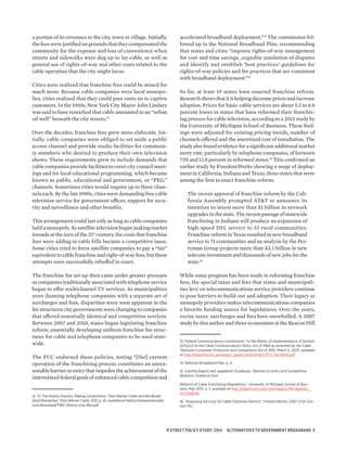 a portion of its revenues to the city, town or village. Initially,
the fees were justified on grounds that they compensated the
community for the expense and loss of convenience when
streets and sidewalks were dug up to lay cable, as well as
general use of rights-of-way and other costs related to the
cable operation that the city might incur.
Cities soon realized that franchise fees could be mined for
much more. Because cable companies were local monopo-
lies, cities realized that they could pass costs on to captive
customers. In the 1960s, New York City Mayor John Lindsey
was said to have remarked that cable amounted to an “urban
oil well” beneath the city streets.12
Over the decades, franchise fees grew more elaborate. Ini-
tially, cable companies were obliged to set aside a public
access channel and provide studio facilities for communi-
ty members who desired to produce their own television
shows. These requirements grew to include demands that
cable companies provide facilities to cover city council meet-
ings and for local educational programming, which became
known as public, educational and government, or “PEG,”
channels. Sometimes cities would require up to three chan-
nels each. By the late 1990s, cities were demanding free cable
television service for government offices, support for secu-
rity and surveillance and other benefits.
This arrangement could last only as long as cable companies
held a monopoly. As satellite television began making market
inroads at the turn of the 21st
century, the costs that franchise
fees were adding to cable bills became a competitive issue.
Some cities tried to force satellite companies to pay a “tax”
equivalent to cable franchise and right-of-way fees, but these
attempts were successfully rebuffed in court.
The franchise fee set-up then came under greater pressure
as companies traditionally associated with telephone service
began to offer multichannel TV services. As municipalities
were dunning telephone companies with a separate set of
surcharges and fees, disparities were soon apparent in the
fee structures city governments were changing to companies
that offered essentially identical and competitive services.
Between 2007 and 2010, states began legislating franchise
reform, essentially developing uniform franchise fee struc-
tures for cable and telephone companies to be used state-
wide.
The FCC endorsed these policies, noting “[the] current
operation of the franchising process constitutes an unrea-
sonable barrier to entry that impedes the achievement of the
interrelated federal goals of enhanced cable competition and
12. Cf. The History Factory, Making Connections: Time Warner Cable and the Broad-
band Revolution, Time Warner Cable, 2011, p. 41, available at history.timewarnercable.
com/download/TWC-History-Low-Res.pdf.
accelerated broadband deployment.”13
The commission fol-
lowed up in the National Broadband Plan, recommending
that states and cities “improve rights-of-way management
for cost and time savings…expedite resolution of disputes
and identify and establish ‘best practices’ guidelines for
rights-of-way policies and fee practices that are consistent
with broadband deployment.”14
So far, at least 19 states have enacted franchise reform.
Researchshowsthatitishelpingdecreasepricesandincrease
adoption. Prices for basic-cable services are about 5.5 to 6.8
percent lower in states that have reformed their franchis-
ing process for cable television, according to a 2013 study by
the University of Michigan School of Business. These find-
ings were adjusted for existing pricing trends, number of
channels offered and the amortized cost of installation. The
study also found evidence for a significant additional market
entry rate, particularly by telephone companies, of between
7.95 and 13.8 percent in reformed states.15
This confirmed an
earlier study by FreedomWorks showing a surge of deploy-
ment in California, Indiana and Texas, three states that were
among the first to enact franchise reform:
The recent approval of franchise reform by the Cali-
fornia Assembly prompted AT&T to announce its
intention to invest more than $1 billion in network
upgrades in the state. The recent passage of statewide
franchising in Indiana will produce an expansion of
high-speed DSL service to 33 rural communities.
Franchise reform in Texas resulted in new broadband
service to 71 communities and an analysis by the Per-
ryman Group projects more than $3.3 billion in new
telecom investment and thousands of new jobs for the
state.16
While some progress has been made in reforming franchise
fees, the special taxes and fees that states and municipali-
ties levy on telecommunications service providers continue
to pose barriers to build-out and adoption. Their legacy as
monopoly providers makes telecommunications companies
a favorite funding source for legislatures. Over the years,
excise taxes, surcharges and fees have snowballed. A 2007
study by this author and three economists at the Beacon Hill
13. Federal Communications Commission, “In the Matter of Implementation of Section
621(a)(1) of the Cable Communications Policy Act of 1984 as amended by the Cable
Television Consumer Protection and Competition Act of 1992, March 5, 2007, available
at http://hraunfoss.fcc.gov/edocs_public/attachmatch/FCC-06-180A1.pdf.
14. National Broadband Plan, p. X
15. Sutirtha Bagchi and Jagadeesh Sivadasan, “Barriers to Entry and Competitive
Behavior: Evidence from
Reforms of Cable Franchising Regulations,” University of Michigan School of Busi-
ness, May 2013, p. 3, available at http://papers.ssrn.com/sol3/papers.cfm?abstract_
id=2268646.
16. “Assessing the Case for Cable Franchise Reform,” FreedomWorks, 2007 [Full Cita-
tion TK]
R STREET POLICY STUDY: 2014 ALTERNATIVES TO GOVERNMENT BROADBAND 5
 