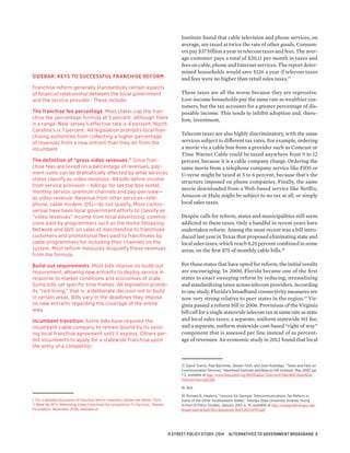 Institute found that cable television and phone services, on
average, are taxed at twice the rate of other goods. Consum-
ers pay $37 billion a year in telecom taxes and fees. The aver-
age customer pays a total of $20.11 per month in taxes and
fees on cable, phone and Internet services. The report deter-
mined households would save $126 a year if telecom taxes
and fees were no higher than retail sales taxes.17
These taxes are all the worse because they are regressive.
Low-income households pay the same rate as wealthier cus-
tomers, but the tax accounts for a greater percentage of dis-
posable income. This tends to inhibit adoption and, there-
fore, investment.
Telecom taxes are also highly discriminatory, with the same
services subject to different tax rates. For example, ordering
a movie via a cable box from a provider such as Comcast or
Time Warner Cable could be taxed anywhere from 9 to 12
percent, because it is a cable company charge. Ordering the
same movie from a telephone company service like FiOS or
U-verse might be taxed at 5 to 6 percent, because that’s the
structure imposed on phone companies. Finally, the same
movie downloaded from a Web-based service like Netflix,
Amazon or Hulu might be subject to no tax at all, or simply
local sales taxes.
Despite calls for reform, states and municipalities still seem
addicted to these taxes. Only a handful in recent years have
undertaken reform. Among the most recent was a bill intro-
duced last year in Texas that proposed eliminating state and
local sales taxes, which reach 8.25 percent combined in some
areas, on the first $75 of monthly cable bills.18
For those states that have opted for reform, the initial results
are encouraging. In 2000, Florida became one of the first
states to enact sweeping reform by reducing, streamlining
and standardizing taxes across telecom providers. According
to one study, Florida’s broadband connectivity measures are
now very strong relative to peer states in the region.19
Vir-
ginia passed a reform bill in 2006. Provisions of the Virginia
bill call for a single statewide telecom tax at same rate as state
and local sales taxes; a separate, uniform statewide 911 fee;
and a separate, uniform statewide cost-based “right of way”
component that is assessed per line instead of as percent-
age of revenues. An economic study in 2012 found that local­
17. David Tuerck, Paul Bachman, Steven Titch, and John Rutledge, “Taxes and Fees on
Communication Services,” Heartland Institute and Beacon Hill Institute, May 2007, pp.
1-3, available at http://www.beaconhill.org/BHIStudies/Telecom/07MayBHI-Heartland-
TelecomTaxes.pdf.pdf.
18. Ibid.
19. Richard R. Hawkins, “Lessons for Georgia: Telecommunications Tax Reform in
Some of the Other Southeastern States.” Georgia State University Andrew Young
School of Policy Studies, January 2013, p. 19, available at http://ayspsprodweb.gsu.edu/
drupal/sites/default/files/documents/Rpt%20256FIN.pdf.
SIDEBAR: KEYS TO SUCCESSFUL FRANCHISE REFORM
Franchise reform generally standardizes certain aspects
of financial relationship between the local government
and the service provider.1
These include:
The franchise fee percentage. Most states cap the fran-
chise fee percentage formula at 5 percent, although there
is a range. New Jersey’s effective rate is 4 percent. North
Carolina’s is 7 percent. All legislation prohibits local fran-
chising authorities from collecting a higher percentage
of revenues from a new entrant than they do from the
incumbent.
The definition of “gross video revenues.” Since fran-
chise fees are levied on a percentage of revenues, pay-
ment sums can be dramatically affected by what services
states classify as video revenues. All bills define income
from service provision – billings for set-top box rental,
monthly service, premium channels and pay-per-view—
as video revenue. Revenue from other services—tele-
phone, cable modem, DSL—do not qualify. More contro-
versial have been local government efforts to classify as
“video revenues” income from local advertising, commis-
sions paid by programmers such as the Home Shopping
Network and QVC on sales of merchandise to franchisee
customers and promotional fees paid to franchisees by
cable programmers for including their channels on the
system. Most reform measures disqualify these revenues
from the formula.
Build-out requirements. Most bills impose no build-out
requirement, allowing new entrants to deploy service in
response to market conditions and economies of scale.
Some bills set specific time frames. All legislation prohib-
its “red-lining,” that is, a deliberate decision not to build
in certain areas. Bills vary in the deadlines they impose
on new entrants regarding the coverage of the entire
area.
Incumbent transition. Some bills have required the
incumbent cable company to remain bound by its exist-
ing local franchise agreement until it expires. Others per-
mit incumbents to apply for a statewide franchise upon
the entry of a competitor.
1. For a detailed discussion of franchise reform measures, please see Steven Titch,
“I Want My MTV: Reforming Video Franchises for competitive TV Services,” Reason
Foundation, November 2006, available at
R STREET POLICY STUDY: 2014 ALTERNATIVES TO GOVERNMENT BROADBAND 6
 