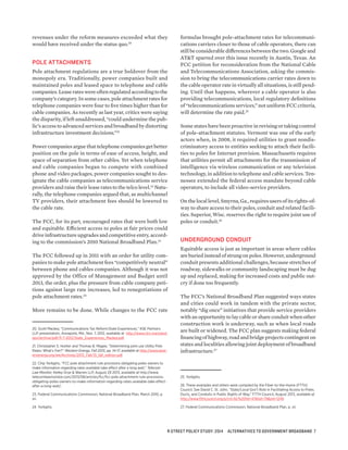 revenues under the reform measures exceeded what they
would have received under the status quo.20
POLE ATTACHMENTS
Pole attachment regulations are a true holdover from the
monopoly era. Traditionally, power companies built and
maintained poles and leased space to telephone and cable
companies. Lease rates were often regulated according to the
company’s category. In some cases, pole attachment rates for
telephone companies were four to five times higher than for
cable companies. As recently as last year, critics were saying
the disparity, if left unaddressed, “could undermine the pub-
lic’s access to advanced services and broadband by distorting
infrastructure investment decisions.”21
Power companies argue that telephone companies get better
position on the pole in terms of ease of access, height, and
space of separation from other cables. Yet when telephone
and cable companies began to compete with combined
phone and video packages, power companies sought to des-
ignate the cable companies as telecommunications service
providers and raise their lease rates to the telco level.22
Natu-
rally, the telephone companies argued that, as multichannel
TV providers, their attachment fees should be lowered to
the cable rate.
The FCC, for its part, encouraged rates that were both low
and equitable. Efficient access to poles at fair prices could
drive infrastructure upgrades and competitive entry, accord-
ing to the commission’s 2010 National Broadband Plan.23
The FCC followed up in 2011 with an order for utility com-
panies to make pole attachment fees “competitively neutral”
between phone and cables companies. Although it was not
approved by the Office of Management and Budget until
2013, the order, plus the pressure from cable company peti-
tions against large rate increases, led to renegotiations of
pole attachment rates.24
More remains to be done. While changes to the FCC rate
20. Scott Mackey, “Communications Tax Reform:State Experiences,” KSE Partners
LLP, presentation, Annapolis, Md., Nov. 7, 2012, available at http://www.ctrc.maryland.
gov/archive/pdf/11-7-2012/State_Experiences_Mackey.pdf.
21. Christopher S. Huther and Thomas B. Magee, “Determining joint use Utility Pole
Rates: What’s Fair?” Western Energy, Fall 2013, pp. 14-17, available at http://www.west-
ernenergy.org/we/Archives/2013_Fall/13_fall_edition.pdf.
22. Chip Yorkgitis, “FCC pole attachment rule provisions obligating poles owners to
make information regarding rates available take effect after a long wait,” Telecom
Law Monitor, Kelley Drye & Warren LLP, August 29 2013, available at http://www.
telecomlawmonitor.com/2013/08/articles/fcc/fcc-pole-attachment-rule-provisions-
obligating-poles-owners-to-make-information-regarding-rates-available-take-effect-
after-a-long-wait/.
23. Federal Communications Commission, National Broadband Plan, March 2010, p.
xii.
24. Yorkgitis.
formulas brought pole-attachment rates for telecommuni-
cations carriers closer to those of cable operators, there can
still be considerable differences between the two. Google and
AT&T sparred over this issue recently in Austin, Texas. An
FCC petition for reconsideration from the National Cable
and Telecommunications Association, asking the commis-
sion to bring the telecommunications carrier rates down to
the cable operator rate in virtually all situations, is still pend-
ing. Until that happens, wherever a cable operator is also
providing telecommunications, local regulatory definitions
of “telecommunications services,” not uniform FCC criteria,
will determine the rate paid.25
Some states have been proactive in revising or taking control
of pole-attachment statutes. Vermont was one of the early
actors when, in 2008, it required utilities to grant nondis-
criminatory access to entities seeking to attach their facili-
ties to poles for Internet provision. Massachusetts requires
that utilities permit all attachments for the transmission of
intelligence via wireless communication or any television
technology, in addition to telephone and cable services. Ten-
nessee extended the federal access mandate beyond cable
operators, to include all video-service providers.
On the local level, Smyrna, Ga., requires users of its rights-of-
way to share access to their poles, conduit and related facili-
ties. Superior, Wisc. reserves the right to require joint use of
poles or conduit.26
UNDERGROUND CONDUIT
Equitable access is just as important in areas where cables
are buried instead of strung on poles. However, underground
conduit presents additional challenges, because stretches of
roadway, sidewalks or community landscaping must be dug
up and replaced, making for increased costs and public out-
cry if done too frequently.
The FCC’s National Broadband Plan suggested ways states
and cities could work in tandem with the private sector,
notably “dig once” initiatives that provide service providers
with an opportunity to lay cable or share conduit when other
construction work is underway, such as when local roads
are built or widened. The FCC plan suggests making federal
financing of highway, road and bridge projects contingent on
states and localities allowing joint deployment of broadband
infrastructure.27
25. Yorkgitis.
26. These examples and others were compiled by the Fiber-to-the-Home (FTTH)
Council. See David C. St. John, “State/Local Gov’t Role in Facilitating Access to Poles,
Ducts, and Conduits in Public Rights of Way,” FTTH Council, August 2013, available at
http://www.ftthcouncil.org/p/cm/ld/%20fid=47&tid=79&sid=1249.
27. Federal Communications Commission, National Broadband Plan, p. xii.
R STREET POLICY STUDY: 2014 ALTERNATIVES TO GOVERNMENT BROADBAND 7
 