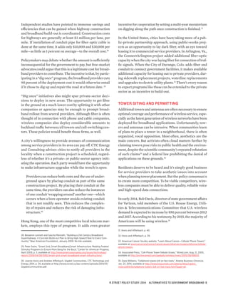 Independent studies have pointed to immense savings and
efficiencies that can be gained when highway construction
and broadband build-out is coordinated. Construction costs
for highways are generally at least $3 million per lane, per
mile. If installation of conduit pipe for fiber optic cable is
done at the same time, it adds only $10,000 and $30,000 per
mile—as little as 1 percent on average—to the overall cost.28
Policymakers may debate whether the amount is sufficiently
inconsequential for the government to pay, but free-market
advocates could argue that this is a legitimate cost for broad-
band providers to contribute. The incentive is that, by partic-
ipating in a “dig once” program, the broadband provider cuts
90 percent of the deployment cost it would otherwise entail
if it chose to dig up and repair the road at a future date. 29
“Dig once” initiatives also might spur private-sector deci-
sions to deploy in new areas. The opportunity to get fiber
in the ground at a much lower cost by splitting it with other
companies or agencies may be enough to prompt broad-
band rollout from several providers. Although fiber is often
thought of in connection with phone and cable companies,
wireless companies also deploy considerable amounts to
backhaul traffic between cell towers and call-switching cen-
ters. These policies would benefit those firms, as well.
A city’s willingness to provide avenues of communication
among service providers in its area can pay off. CTC Energy
and Consulting advises cities to notify all providers in the
locality when a construction project is scheduled, regard-
less of whether it’s a private- or public-sector agency initi-
ating the operation. Each party would have the opportunity
to make infrastructure upgrades while the trench is open:
Providers can reduce both costs and the use of under-
ground space by placing conduit as part of the same
construction project. By placing their conduit at the
same time, the providers can also reduce the instances
ofoneconduit‘wrappingaround’anotherone—which
occurs when a bore operator avoids existing conduit
that is not readily seen. This reduces the complex-
ity of repairs and reduces the risk of damaging infra-
structure.30
Hong Kong, one of the most competitive local telecom mar-
kets, employs this type of program. It adds even greater
28. Benjamin Lennett and Sascha Meinrath, “Building a 21st Century Broadband
Superhighway: A Concrete Build-out Plan to Bring High-Speed Fiber to Every Com-
munity,” New American Foundation, January 2009. No link available.
29. Peter Swire, “Smart Grid, Smart Broadband,Smart Infrastructure: Melding Federal
Stimulus Programs to Ensure More Bang for the Buck,” Center for American Progress,
April 2009, p. 3, available at http://www.americanprogress.org/issues/technology/
report/2009/04/08/5992/smart-grid-smart-broadband-smart-infrastructure/.
30. Joanne Hovis and Andrew Afflerbach, Gigabit Communities, CTC Technology and
Energy, 2014, p. 39, available at http://www.ctcnet.us/wp-content/uploads/2014/01/
GigabitCommunities.pdf.
incentive for cooperation by setting a multi-year moratorium
on digging along the path once construction is finished.31
In the United States, cities have been taking more of a pub-
lic-private partnership approach, using public-works proj-
ects as an opportunity to lay dark fiber, with an eye toward
leasing it to commercial service providers. In Arlington, Va.,
the ConnectArlington project added additional fiber-optic
capacity when the city was laying fiber for connection of traf-
fic signals. When the City of Durango, Colo. adds fiber and
conduit to connect government facilities, it makes available
additional capacity for leasing out to private providers, dur-
ing sidewalk replacement projects, waterline replacements
and upgrades to electric utility plants.32
There’s every reason
to expect programs like these can be extended to the private
sector as an incentive to build-out.
TOWER SITING AND PERMITTING
Additionaltowersandantennasareoftennecessarytoensure
optimal coverage and performance of wireless service, espe-
cially as the latest generation of wireless networks have been
deployed for broadband applications. Unfortunately, tow-
ers and antennas can be intrusive. When communities learn
of plans to place a tower in a neighborhood, there is often
organized, vocal opposition. Most often, aesthetics are the
main concern. But activists often cloud matters further by
claiming towers pose risks to public health and the environ-
ment, despite the scientific community’s repeated refutation
of such claims33
and a federal law prohibiting the denial of
applications on these grounds.34
Residents deserve to be heard and it’s simply good business
for service providers to take aesthetic issues into account
when planning tower placement. But the policy consensus is
to create more competition. To be viable competitors, wire-
less companies must be able to deliver quality, reliable voice
and high-speed data connections.
In early 2014, Bob Davis, director of state government affairs
for Verizon, told members of the U.S. House Energy, Utili-
ties & Telecommunications Committee that U.S. wireless
demand is expected to increase by 850 percent between 2012
and 2017. According to his testimony, by 2015, the majority of
Americans will be using wireless.35
31. Hovis and Afflerbach, p. 40.
32. Hovis and Afflerbach, p. 39.
33. American Cancer Society website, “Learn About Cancer—Cellular Phone Towers,”
available at www.cancer.org/cancer/cancercauses/othercarcinogens/athome/cellular-
phone-towers.
34. Associated Press, “Cell-Phone Tower Debate Grows,” Wired.com, Aug. 21, 2005,
available at http://archive.wired.com/gadgets/wireless/news/2005/08/68600.
35. Dave Williams, “Cellphone towers bill on fast track,” Atlanta Business Chronicle,
Jan. 23. 2014, available at http://www.bizjournals.com/atlanta/blog/capitol_
vision/2014/01/cellphone-towers-bill-on-fast-track.html?page=all.
R STREET POLICY STUDY: 2014 ALTERNATIVES TO GOVERNMENT BROADBAND 8
 