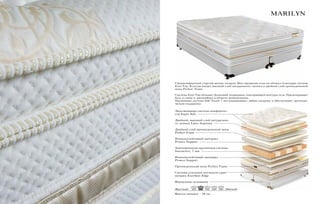 Высота матраса – 38 см.
MARILYN
Эксклюзивная система комфортно-
сти Super Soft
Двойной, высокий слой натурально-
го латекса Latex Supreme
Двойной слой ортопедической пены
Perfect Foam
Износоустойчивый материал
Protect Support
Анатомическая пружинная система
Interactive, 7 зон
Износоустойчивый материал
Protect Support
Ортопедическая пена Perfect Foam
Система усиления жесткости края
матраса Exсellent Edge
Фирменное основание
Сверхкомфортный упругий матрас подарит Вам ощущение «сна на облаке» благодаря системе
Euro Top. В состав входит высокий слой натурального латекса и двойной слой ортопедической
пены Perfect Foam.
Система Euro Top обладает функцией поддержки, повторяющей контуры тела. Предотвращает
боль в спине и дискомфорт в области позвоночника.
Пружинная система Soft Touch 7 зон выдерживает любую нагрузку и обеспечивает ортопеди-
ческую поддержку.
Жесткий Мягкий
 
