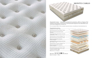 Высота матраса – 40 см.
Эксклюзивная модель – «жемчужина» президентских пентхаусов. Матрас высокого уровня
комфортности. Секрет - в сочетании анатомических пружинных блоков. За счет эффекта «де-
ликатного прикосновения» Soft Touch и ортопедической поддержки блока Minipocket дости-
гается более комфортное состояние сна.
Сон на матрасе Monte Carlo улучшает качество жизни и способствует восстановлению сил.
MONTE CARLO
Эксклюзивная система 			
комфортности Super Soft
Ортопедическая пена Perfect Foam
Натуральный зональный Latex
Supreme
Анатомическая пружинная система
minipocket, 7 зон
Органическое полотно Organic Tex
Ортопедическая пена Perfect Foam
Износоустойчивый материал
Protect Support
Анатомическая пружинная система
Soft Touch, 7 зон
Органическое полотно Organic Tex
Износоустойчивый материал
Protect Support
Ортопедическая пена Perfect Foam
Система усиления жесткости края
матраса Excellent Edge
Фирменное основание
Жесткий Мягкий
 